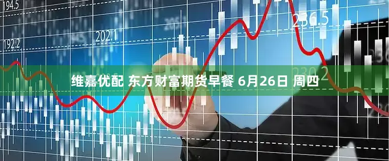 维嘉优配 东方财富期货早餐 6月26日 周四