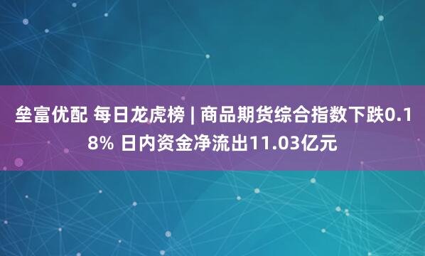 垒富优配 每日龙虎榜 | 商品期货综合指数下跌0.18% 日内资金净流出11.03亿元