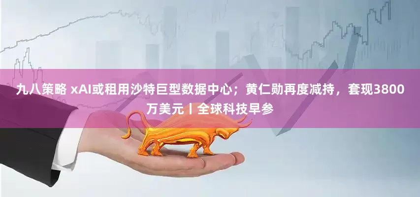 九八策略 xAI或租用沙特巨型数据中心；黄仁勋再度减持，套现3800万美元丨全球科技早参