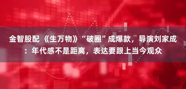 金智股配 《生万物》“破圈”成爆款，导演刘家成：年代感不是距离，表达要跟上当今观众