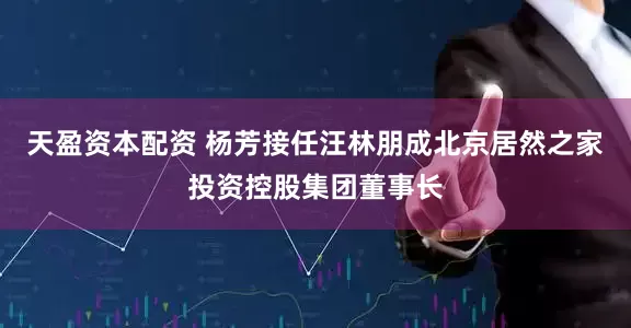 天盈资本配资 杨芳接任汪林朋成北京居然之家投资控股集团董事长