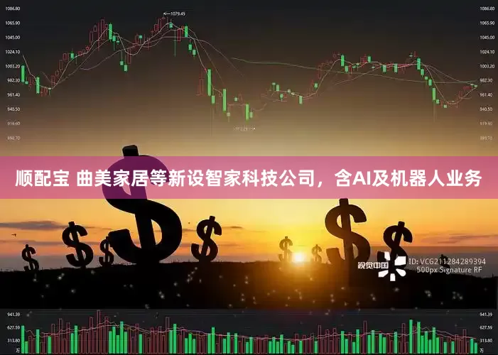顺配宝 曲美家居等新设智家科技公司，含AI及机器人业务