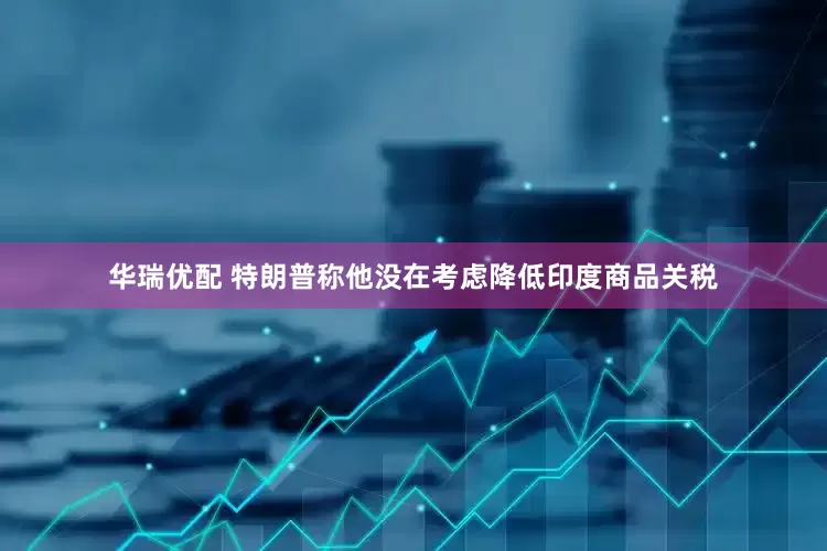 华瑞优配 特朗普称他没在考虑降低印度商品关税