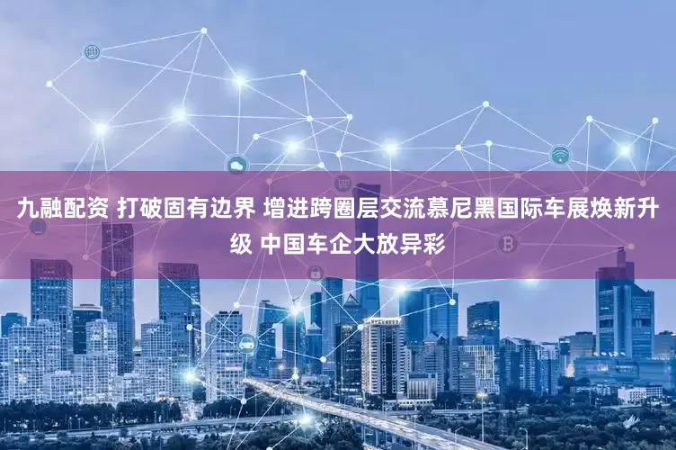 九融配资 打破固有边界 增进跨圈层交流慕尼黑国际车展焕新升级 中国车企大放异彩
