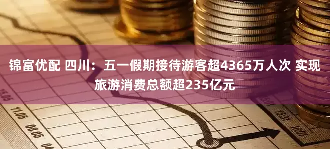 锦富优配 四川：五一假期接待游客超4365万人次 实现旅游消费总额超235亿元
