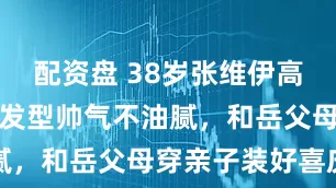 配资盘 38岁张维伊高调庆生，新发型帅气不油腻，和岳父母穿亲子装好喜庆