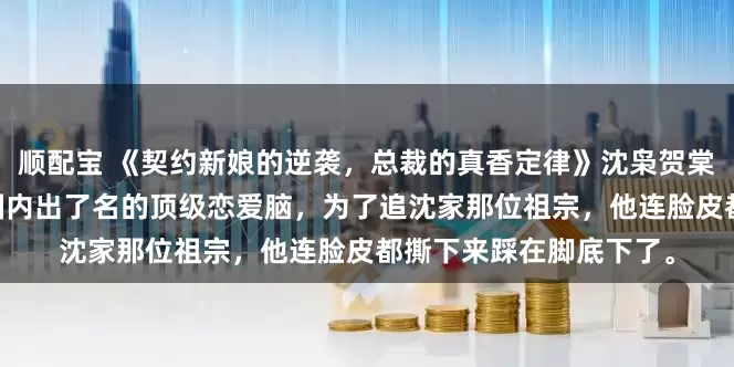 顺配宝 《契约新娘的逆袭，总裁的真香定律》沈枭贺棠沈予汐陆景明 我哥是圈内出了名的顶级恋爱脑，为了追沈家那位祖宗，他连脸皮都撕下来踩在脚底下了。