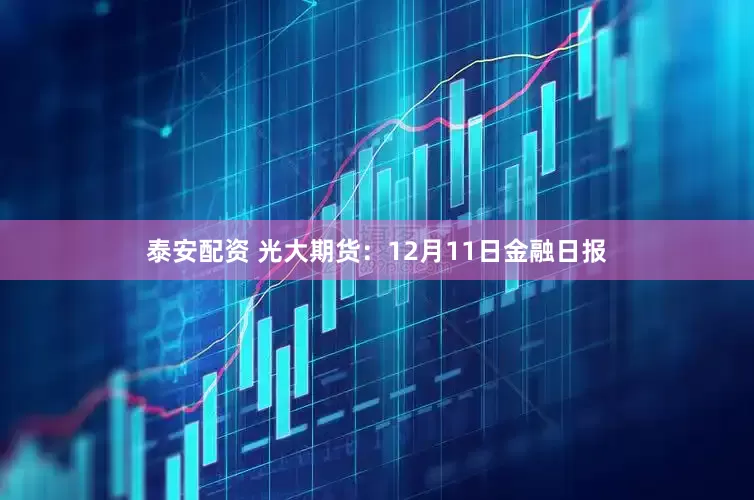 泰安配资 光大期货：12月11日金融日报
