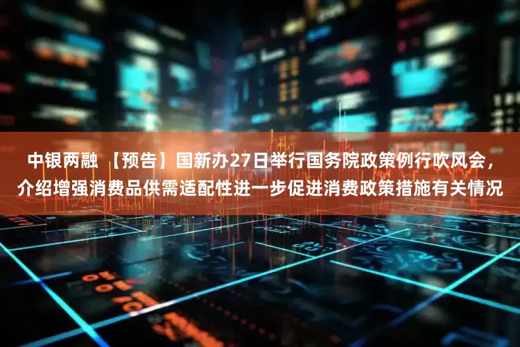 中银两融 【预告】国新办27日举行国务院政策例行吹风会，介绍增强消费品供需适配性进一步促进消费政策措施有关情况