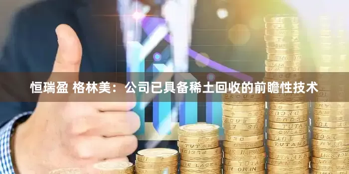 恒瑞盈 格林美：公司已具备稀土回收的前瞻性技术