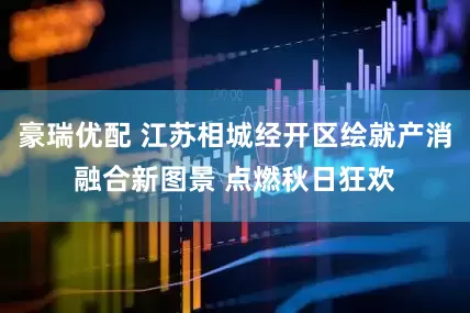 豪瑞优配 江苏相城经开区绘就产消融合新图景 点燃秋日狂欢