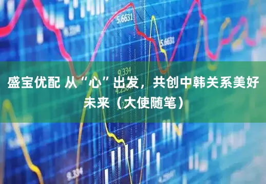 盛宝优配 从“心”出发，共创中韩关系美好未来（大使随笔）